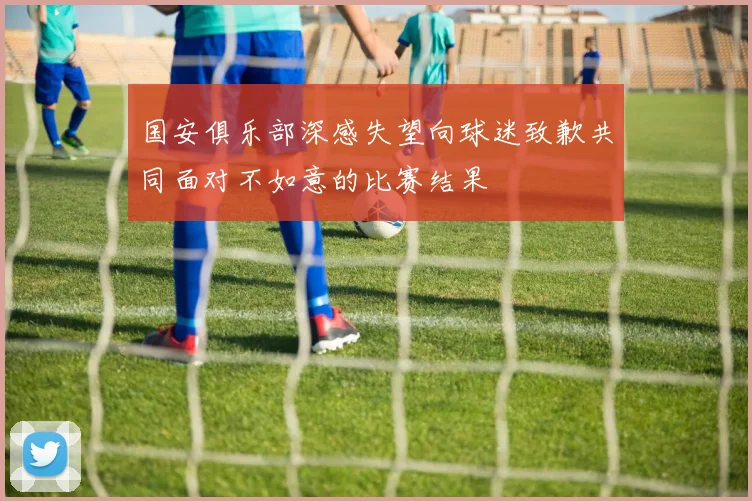 国安俱乐部深感失望向球迷致歉共同面对不如意的比赛结果