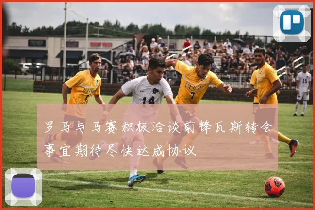 罗马与马赛积极洽谈前锋瓦斯转会事宜期待尽快达成协议