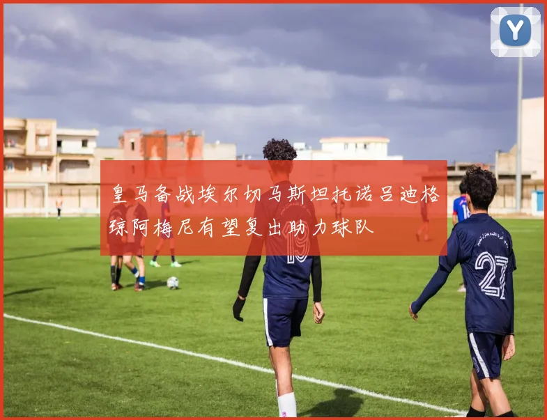 皇马备战埃尔切马斯坦托诺吕迪格琼阿梅尼有望复出助力球队