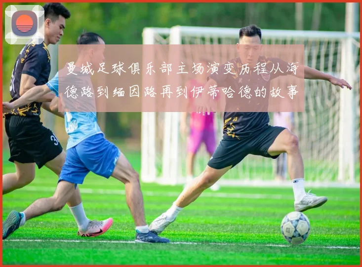 曼城足球俱乐部主场演变历程从海德路到缅因路再到伊蒂哈德的故事