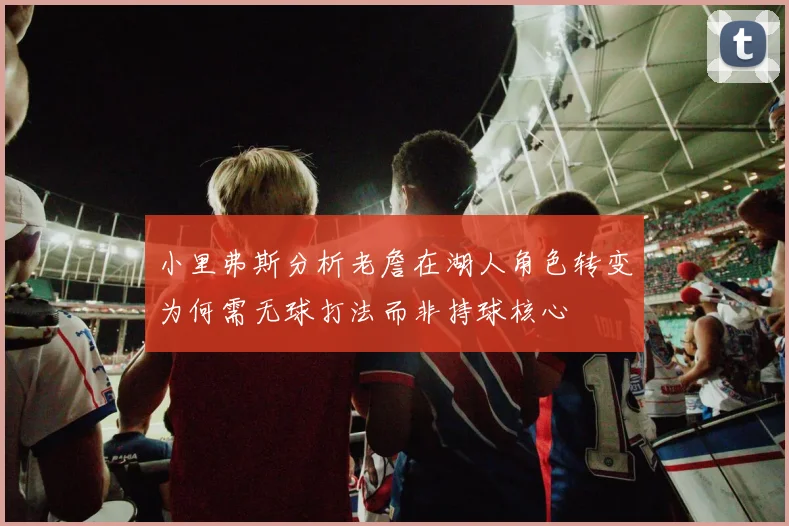 小里弗斯分析老詹在湖人角色转变为何需无球打法而非持球核心