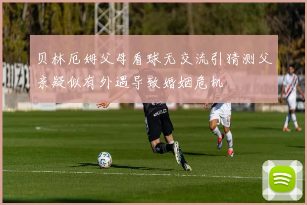贝林厄姆父母看球无交流引猜测父亲疑似有外遇导致婚姻危机