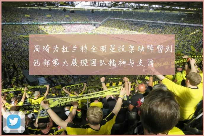周琦为杜兰特全明星投票助阵暂列西部第九展现团队精神与支持