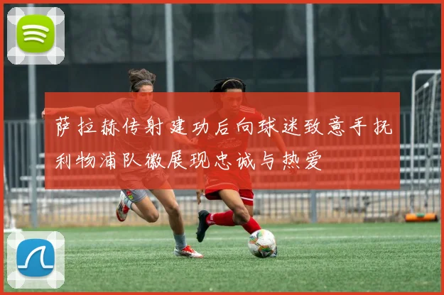萨拉赫传射建功后向球迷致意手抚利物浦队徽展现忠诚与热爱