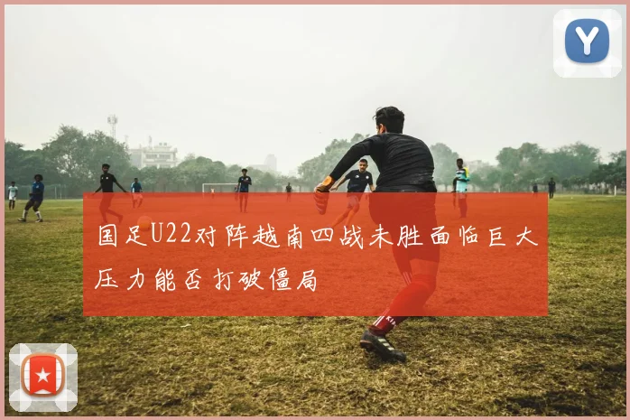 国足U22对阵越南四战未胜面临巨大压力能否打破僵局
