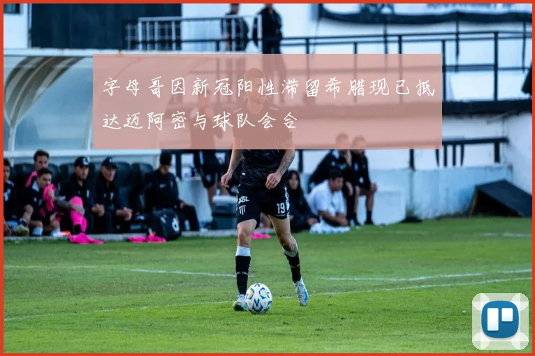 字母哥因新冠阳性滞留希腊现已抵达迈阿密与球队会合