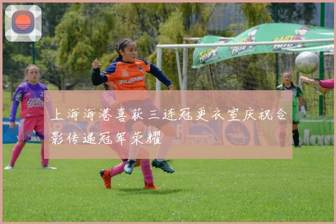 上海海港喜获三连冠更衣室庆祝合影传递冠军荣耀