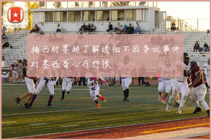 梅西对墨超了解透彻不因争议事件对墨西哥心存怨恨