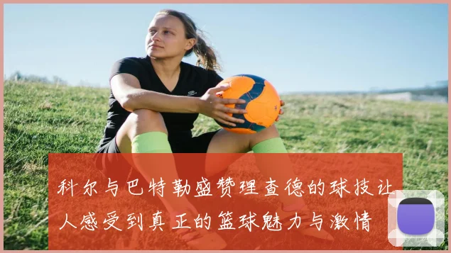 科尔与巴特勒盛赞理查德的球技让人感受到真正的篮球魅力与激情