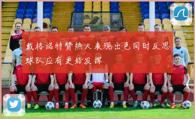 戴格诺特赞热火表现出色同时反思球队应有更好发挥