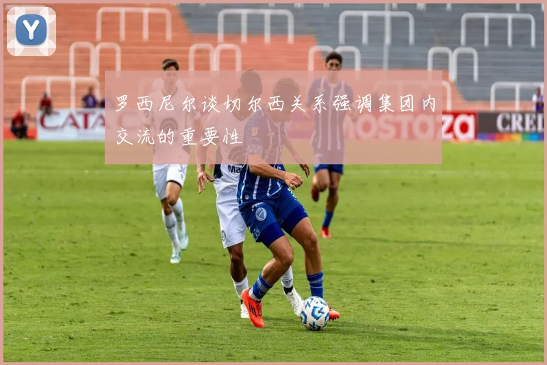 罗西尼尔谈切尔西关系强调集团内交流的重要性