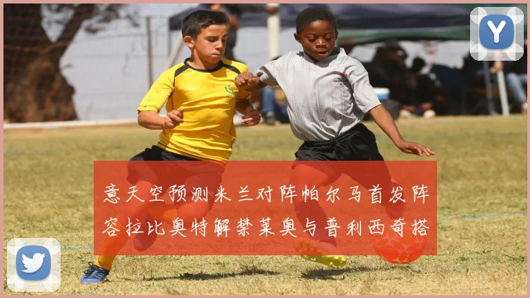 意天空预测米兰对阵帕尔马首发阵容拉比奥特解禁莱奥与普利西奇搭档出战