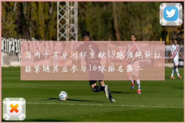 马内十年非洲杯贡献19球领跑萨拉赫紧随其后参与16球排名第二