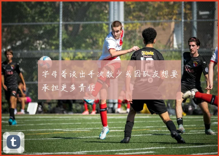 字母哥谈出手次数少或因队友想要承担更多责任
