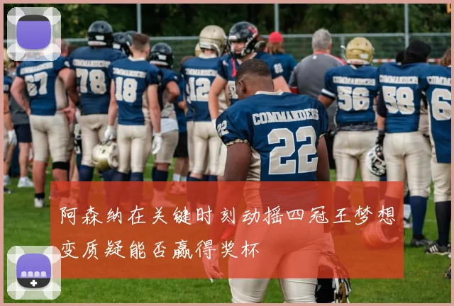 阿森纳在关键时刻动摇四冠王梦想变质疑能否赢得奖杯