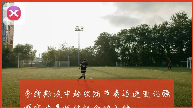 李新翔谈中超攻防节奏迅速变化强调实力是抓住机会的关键