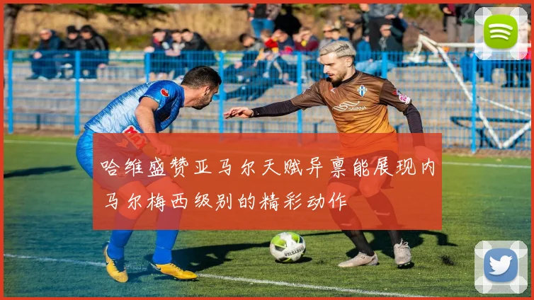哈维盛赞亚马尔天赋异禀能展现内马尔梅西级别的精彩动作