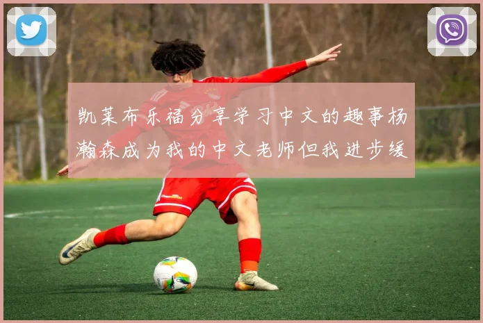 凯莱布乐福分享学习中文的趣事杨瀚森成为我的中文老师但我进步缓慢
