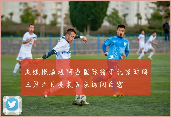美媒报道迈阿密国际将于北京时间三月六日凌晨五点访问白宫