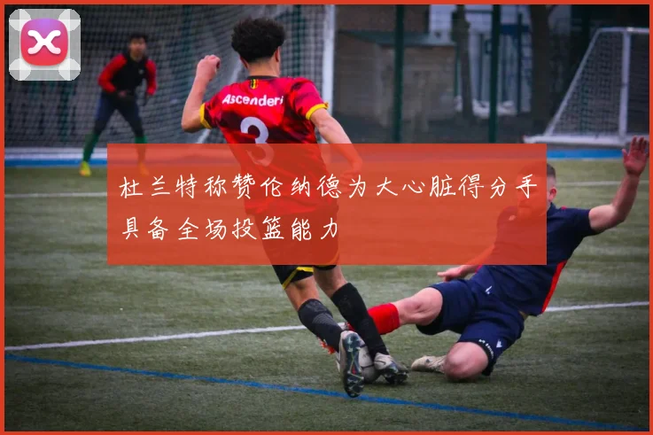 杜兰特称赞伦纳德为大心脏得分手具备全场投篮能力