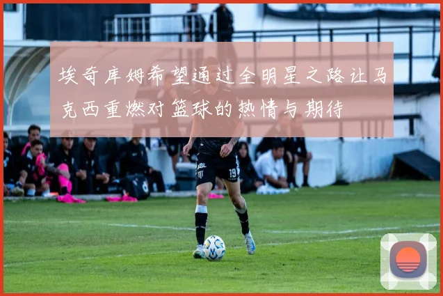 埃奇库姆希望通过全明星之路让马克西重燃对篮球的热情与期待