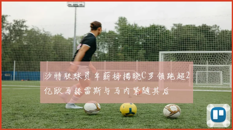 沙特联球员年薪榜揭晓C罗领跑超2亿欧马赫雷斯与马内紧随其后