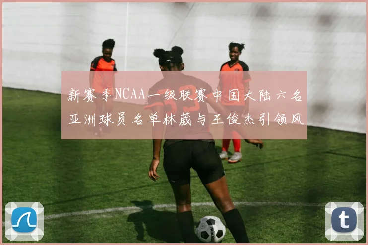 新赛季NCAA一级联赛中国大陆六名亚洲球员名单林葳与王俊杰引领风骚