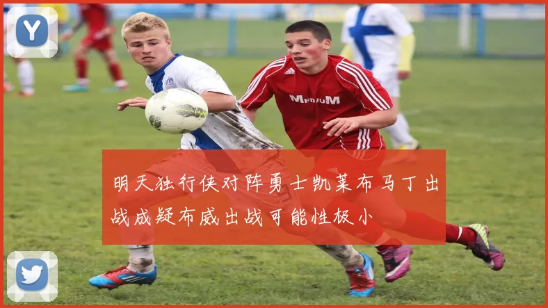 明天独行侠对阵勇士凯莱布马丁出战成疑布威出战可能性极小