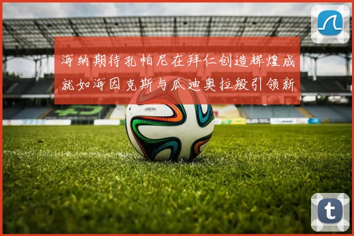 海纳期待孔帕尼在拜仁创造辉煌成就如海因克斯与瓜迪奥拉般引领新时代
