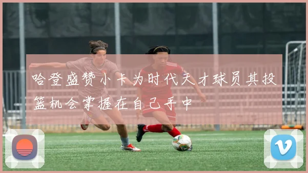 哈登盛赞小卡为时代天才球员其投篮机会掌握在自己手中