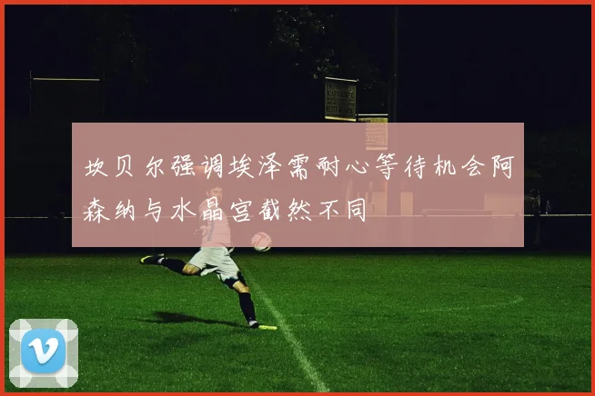 坎贝尔强调埃泽需耐心等待机会阿森纳与水晶宫截然不同