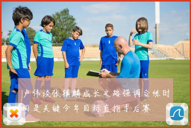 卢伟谈张镇麟成长之路强调合练时间是关键今年目标直指季后赛