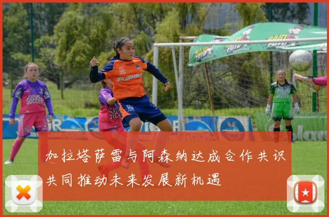 加拉塔萨雷与阿森纳达成合作共识共同推动未来发展新机遇