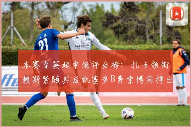 本赛季英超中场评分榜：扎卡领衔赖斯紧随其后凯塞多B费索博同样出色