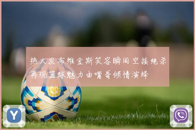 热火发布维金斯笑容瞬间空接绝杀再现篮球魅力由嘴哥倾情演绎