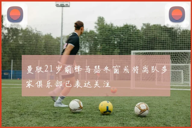 曼联21岁前锋马瑟冬窗或将离队多家俱乐部已表达关注