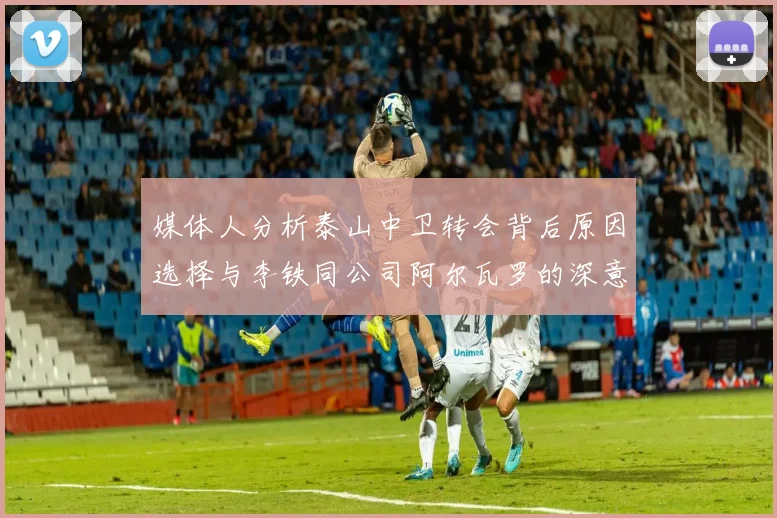 媒体人分析泰山中卫转会背后原因选择与李铁同公司阿尔瓦罗的深意